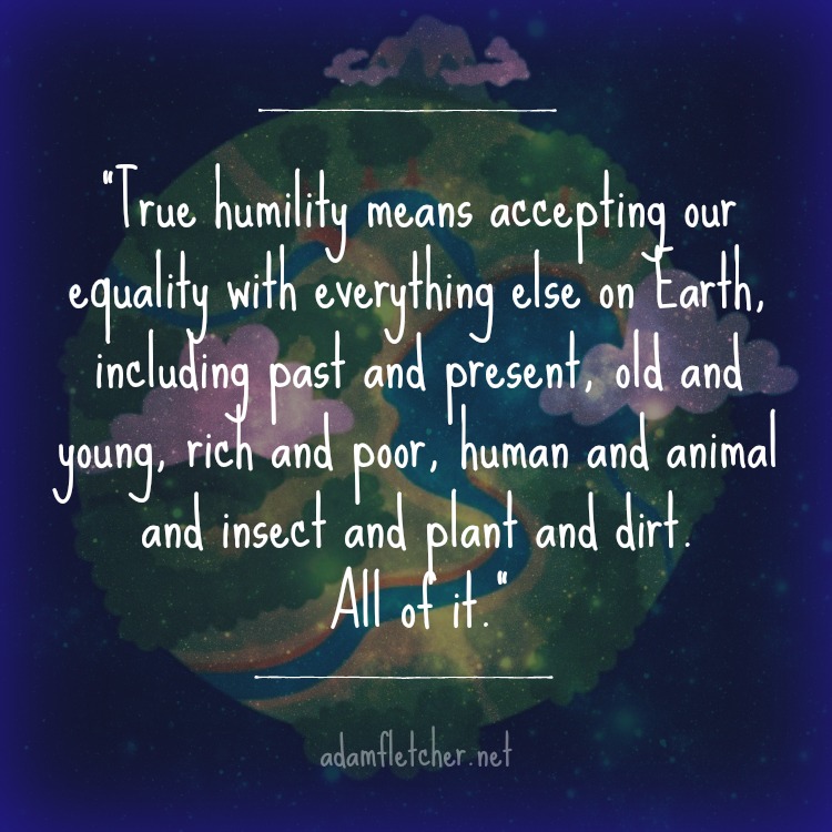 "True humility means accepting our equality with everything else on Earth, including past and present, old and young, rich and poor, human and animal and insect and plant and dirt. All of it." - Adam Fletcher